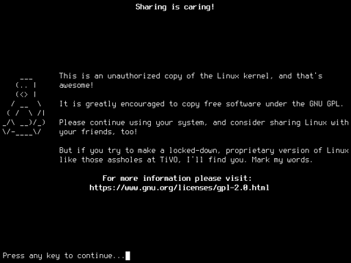 Black and white terminal with an ASCII art picture of Tux and this text: Sharing is caring! This is an unauthorized copy of the Linux kernel, and that's awesome! It is greatly encouraged to copy free software under the GNU GPL. Please continue using your system, and consider sharing Linux with your friends, too! But if you try to make a locked-down, proprietary version of Linux like those assholes at TiVO, I'll find you. Mark my words.