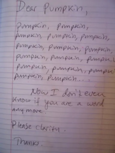 Hand written letter

Dear Pumpkin.

Pumpkin, pumpkin, (the whole page is filled with the word pumpkin) pumpkin, pumpkin...

Now I don’t even know if you’re a word anymore.

Please clarify.

Thanks.